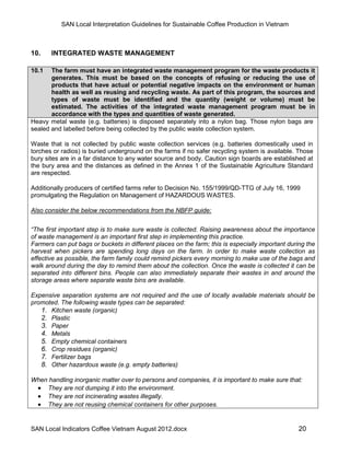 SAN Local Interpretation Guidelines for Sustainable Coffee Production in Vietnam



10.    INTEGRATED WASTE MANAGEMENT

10.1   The farm must have an integrated waste management program for the waste products it
       generates. This must be based on the concepts of refusing or reducing the use of
       products that have actual or potential negative impacts on the environment or human
       health as well as reusing and recycling waste. As part of this program, the sources and
       types of waste must be identified and the quantity (weight or volume) must be
       estimated. The activities of the integrated waste management program must be in
       accordance with the types and quantities of waste generated.
Heavy metal waste (e.g. batteries) is disposed separately into a nylon bag. Those nylon bags are
sealed and labelled before being collected by the public waste collection system.

Waste that is not collected by public waste collection services (e.g. batteries domestically used in
torches or radios) is buried underground on the farms if no safer recycling system is available. Those
bury sites are in a far distance to any water source and body. Caution sign boards are established at
the bury area and the distances as defined in the Annex 1 of the Sustainable Agriculture Standard
are respected.

Additionally producers of certified farms refer to Decision No. 155/1999/QD-TTG of July 16, 1999
promulgating the Regulation on Management of HAZARDOUS WASTES.

Also consider the below recommendations from the NBFP guide:


“The first important step is to make sure waste is collected. Raising awareness about the importance
of waste management is an important first step in implementing this practice.
Farmers can put bags or buckets in different places on the farm; this is especially important during the
harvest when pickers are spending long days on the farm. In order to make waste collection as
effective as possible, the farm family could remind pickers every morning to make use of the bags and
walk around during the day to remind them about the collection. Once the waste is collected it can be
separated into different bins. People can also immediately separate their wastes in and around the
storage areas where separate waste bins are available.

Expensive separation systems are not required and the use of locally available materials should be
promoted. The following waste types can be separated:
   1. Kitchen waste (organic)
   2. Plastic
   3. Paper
   4. Metals
   5. Empty chemical containers
   6. Crop residues (organic)
   7. Fertilizer bags
   8. Other hazardous waste (e.g. empty batteries)

When handling inorganic matter over to persons and companies, it is important to make sure that:
  They are not dumping it into the environment.
  They are not incinerating wastes illegally.
  They are not reusing chemical containers for other purposes.


SAN Local Indicators Coffee Vietnam August 2012.docx                                             20
 