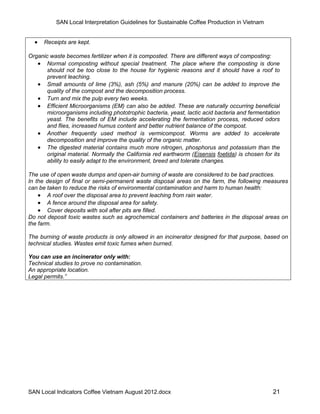 SAN Local Interpretation Guidelines for Sustainable Coffee Production in Vietnam


     Receipts are kept.

Organic waste becomes fertilizer when it is composted. There are different ways of composting:
    Normal composting without special treatment. The place where the composting is done
       should not be too close to the house for hygienic reasons and it should have a roof to
       prevent leaching.
    Small amounts of lime (3%), ash (5%) and manure (20%) can be added to improve the
       quality of the compost and the decomposition process.
    Turn and mix the pulp every two weeks.
    Efficient Microorganisms (EM) can also be added. These are naturally occurring beneficial
       microorganisms including phototrophic bacteria, yeast, lactic acid bacteria and fermentation
       yeast. The benefits of EM include accelerating the fermentation process, reduced odors
       and flies, increased humus content and better nutrient balance of the compost.
    Another frequently used method is vermicompost. Worms are added to accelerate
       decomposition and improve the quality of the organic matter.
    The digested material contains much more nitrogen, phosphorus and potassium than the
       original material. Normally the California red earthworm (Eisensis foetida) is chosen for its
       ability to easily adapt to the environment, breed and tolerate changes.

The use of open waste dumps and open-air burning of waste are considered to be bad practices.
In the design of final or semi-permanent waste disposal areas on the farm, the following measures
can be taken to reduce the risks of environmental contamination and harm to human health:
     A roof over the disposal area to prevent leaching from rain water.
     A fence around the disposal area for safety.
     Cover deposits with soil after pits are filled.
Do not deposit toxic wastes such as agrochemical containers and batteries in the disposal areas on
the farm.

The burning of waste products is only allowed in an incinerator designed for that purpose, based on
technical studies. Wastes emit toxic fumes when burned.

You can use an incinerator only with:
Technical studies to prove no contamination.
An appropriate location.
Legal permits.”




SAN Local Indicators Coffee Vietnam August 2012.docx                                             21
 