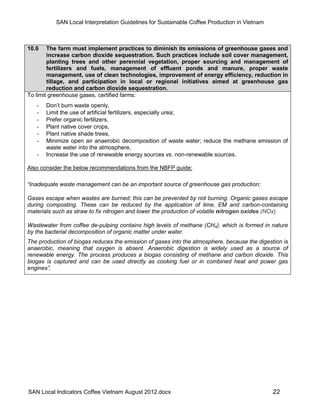 SAN Local Interpretation Guidelines for Sustainable Coffee Production in Vietnam



10.6    The farm must implement practices to diminish its emissions of greenhouse gases and
        increase carbon dioxide sequestration. Such practices include soil cover management,
        planting trees and other perennial vegetation, proper sourcing and management of
        fertilizers and fuels, management of effluent ponds and manure, proper waste
        management, use of clean technologies, improvement of energy efficiency, reduction in
        tillage, and participation in local or regional initiatives aimed at greenhouse gas
        reduction and carbon dioxide sequestration.
To limit greenhouse gases, certified farms:
   -   Don’t burn waste openly,
   -   Limit the use of artificial fertilizers, especially urea;
   -   Prefer organic fertilizers,
   -   Plant native cover crops,
   -   Plant native shade trees,
   -   Minimize open air anaerobic decomposition of waste water; reduce the methane emission of
       waste water into the atmosphere,
   -   Increase the use of renewable energy sources vs. non-renewable sources.

Also consider the below recommendations from the NBFP guide:

“Inadequate waste management can be an important source of greenhouse gas production:

Gases escape when wastes are burned; this can be prevented by not burning. Organic gases escape
during composting. These can be reduced by the application of lime, EM and carbon-containing
materials such as straw to fix nitrogen and lower the production of volatile nitrogen oxides (NOx).

Wastewater from coffee de-pulping contains high levels of methane (CH4), which is formed in nature
by the bacterial decomposition of organic matter under water.
The production of biogas reduces the emission of gases into the atmosphere, because the digestion is
anaerobic, meaning that oxygen is absent. Anaerobic digestion is widely used as a source of
renewable energy. The process produces a biogas consisting of methane and carbon dioxide. This
biogas is captured and can be used directly as cooking fuel or in combined heat and power gas
engines”.




SAN Local Indicators Coffee Vietnam August 2012.docx                                          22
 