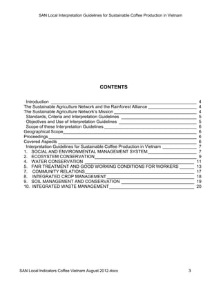 SAN Local Interpretation Guidelines for Sustainable Coffee Production in Vietnam




                                            CONTENTS

   Introduction ____________________________________________________________ 4
  The Sustainable Agriculture Network and the Rainforest Alliance ____________________ 4
  The Sustainable Agriculture Network’s Mission __________________________________ 4
   Standards, Criteria and Interpretation Guidelines _______________________________ 5
   Objectives and Use of Interpretation Guidelines ________________________________ 5
   Scope of these Interpretation Guidelines ______________________________________ 6
  Geographical Scope_______________________________________________________ 6
  Proceedings _____________________________________________________________ 6
  Covered Aspects _________________________________________________________ 6
   Interpretation Guidelines for Sustainable Coffee Production in Vietnam ______________ 7
  1. SOCIAL AND ENVIRONMENTAL MANAGEMENT SYSTEM ____________________ 7
  2. ECOSYSTEM CONSERVATION __________________________________________ 9
  4. WATER CONSERVATION _____________________________________________ 11
  5. FAIR TREATMENT AND GOOD WORKING CONDITIONS FOR WORKERS ______ 13
  7. COMMUNITY RELATIONS _____________________________________________ 17
  8. INTEGRATED CROP MANAGEMENT ____________________________________ 18
  9. SOIL MANAGEMENT AND CONSERVATION ______________________________ 19
  10. INTEGRATED WASTE MANAGEMENT ___________________________________ 20




SAN Local Indicators Coffee Vietnam August 2012.docx                                         3
 
