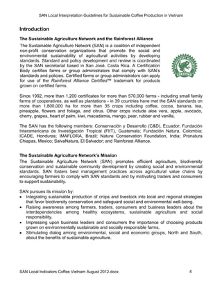 SAN Local Interpretation Guidelines for Sustainable Coffee Production in Vietnam


Introduction
The Sustainable Agriculture Network and the Rainforest Alliance
The Sustainable Agriculture Network (SAN) is a coalition of independent
non-profit conservation organizations that promote the social and
environmental sustainability of agricultural activities by developing
standards. Standard and policy development and review is coordinated
by the SAN secretariat based in San José, Costa Rica. A Certification
Body certifies farms or group administrators that comply with SAN’s
standards and policies. Certified farms or group administrators can apply
for use of the Rainforest Alliance Certified™ trademark for products
grown on certified farms.

Since 1992, more than 1,200 certificates for more than 570,000 farms - including small family
farms of cooperatives, as well as plantations - in 39 countries have met the SAN standards on
more than 1,800,000 ha for more than 35 crops including coffee, cocoa, banana, tea,
pineapple, flowers and foliage, and citrus. Other crops include aloe vera, apple, avocado,
cherry, grapes, heart of palm, kiwi, macadamia, mango, pear, rubber and vanilla.

The SAN has the following members: Conservación y Desarrollo (C&D), Ecuador; Fundación
Interamericana de Investigación Tropical (FIIT), Guatemala; Fundación Natura, Colombia;
ICADE, Honduras; IMAFLORA, Brazil; Nature Conservation Foundation, India; Pronatura
Chiapas, Mexico; SalvaNatura, El Salvador; and Rainforest Alliance.


The Sustainable Agriculture Network’s Mission
The Sustainable Agriculture Network (SAN) promotes efficient agriculture, biodiversity
conservation and sustainable community development by creating social and environmental
standards. SAN fosters best management practices across agricultural value chains by
encouraging farmers to comply with SAN standards and by motivating traders and consumers
to support sustainability.

SAN pursues its mission by:
 Integrating sustainable production of crops and livestock into local and regional strategies
  that favor biodiversity conservation and safeguard social and environmental well-being.
 Raising awareness among farmers, traders, consumers and business leaders about the
  interdependencies among healthy ecosystems, sustainable agriculture and social
  responsibility.
 Impressing upon business leaders and consumers the importance of choosing products
  grown on environmentally sustainable and socially responsible farms.
 Stimulating dialog among environmental, social and economic groups, North and South,
  about the benefits of sustainable agriculture.




SAN Local Indicators Coffee Vietnam August 2012.docx                                         4
 