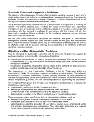 SAN Local Interpretation Guidelines for Sustainable Coffee Production in Vietnam


Standards, Criteria and Interpretation Guidelines
The objective of the Sustainable Agriculture Standard is to provide a measure of each farm’s
social and environmental performance and agricultural management practices. Compliance is
evaluated by audits that measure the degree of the farm’s conformity to environmental, social
and agricultural practices indicated in the standard criteria.
The sustainable agriculture standard consists of ten principles. Each principle is made up of
criteria. The criteria describe good practices for social, environmental and agricultural
management, and are evaluated by the certification process. It is important to emphasize that
compliance with the standard is evaluated by comparison with the criteria, not with the
interpretation guidelines. Criteria are binding for the compliance evaluation process, whereas
interpretation guidelines are not.
On the other hand, interpretation guidelines just describe how good or unacceptable
management practices appear, and often contain examples of both good and unacceptable
social and environmental practices. In this way the interpretation guidelines guide the farm in
its efforts to comply with the standard and may change according to the conditions of different
countries, regions or cultures.

Objectives and Use of Interpretation Guidelines
How the Standard for Sustainable Agriculture with its criteria is interpreted and applied to
particular situations is determined by Interpretation Guidelines.
 Interpretation Guidelines are not binding for certification processes, but they are important
  for implementing good agricultural practices on farms and provide more detailed guidance
  during audit processes.
 Interpretation Guidelines interpret the binding criteria of the standard for local conditions
  and/or a specific crop and are developed by a local Workgroup.
The development of Local Interpretation Guidelines is led by Workgroups which are
coordinated by SAN’s Secretariat and organized by the local technical partners. The balanced
representation of different stakeholders’ interests possibly influenced by these guidelines is
assured and approved by SAN’s Board of Directors. SAN’s Secretariat coordinates the writing
of local interpretation guidelines. The final version of guidelines is approved by the Secretariat.
The members of Workgroups that develop Local Interpretation Guidelines have to comply with
the following requirements:
 Understanding and support for SAN’s mission and vision.
 Knowledge and experience with respect to the topics under discussion.
 Comprehension of the potential influence that this document can have.
 Balanced representation of the different points of view of interested stakeholders.
These workgroups gather specific input for local interpretation guidelines, such as:
 Best farm management practices for ecosystem conservation in the region.
 Information about native trees that can be used in reforestation efforts.
 Local legislation regarding protection of ecosystems, riparian zones, endangered plants
   and animals, deforestation and reforestation. Also, information about local and regional
   conservation programs, protected areas, watersheds and corridors.


SAN Local Indicators Coffee Vietnam August 2012.docx                                         5
 