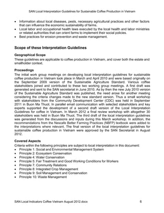 SAN Local Interpretation Guidelines for Sustainable Coffee Production in Vietnam


   Information about local diseases, pests, necessary agricultural practices and other factors
    that can influence the economic sustainability of farms.
   Local labor and occupational health laws executed by the local health and labor ministries
    or related authorities that can orient farms to implement their social policies.
   Best practices for erosion prevention and waste management.


Scope of these Interpretation Guidelines
Geographical Scope
These guidelines are applicable to coffee production in Vietnam, and cover both the estate and
smallholder context.

Proceedings
The initial work group meetings on developing local interpretation guidelines for sustainable
coffee production in Vietnam took place in March and April 2010 and were based originally on
the September 2009 version of the Sustainable Agriculture Standard. Various coffee
stakeholders joined and contributed to these two working group meetings. A first draft was
generated and sent to the SAN secretariat in June 2010. As by then the new July 2010 version
of the Sustainable Agriculture Standard was published, the need arose for another meeting
considering the criteria changes made to the new standard version. Thus a small workshop
with stakeholders from the Community Development Center (CDC) was held in September
2011 in Buon Ma Thuot. In parallel email communication with selected stakeholders and key
experts supported the development of a second draft version of the Local Interpretation
Guidelines for coffee in Vietnam. In March 2012 a final review workshop with altogether 30
stakeholders was held in Buon Ma Thuot. The third draft of the local interpretation guidelines
was generated from the discussions and inputs during this March workshop. In addition, the
recommendations from the Nescafe Better Farming Practices (NBFP) textbook were added to
the interpretations where relevant. The final version of the local interpretation guidelines for
sustainable coffee production in Vietnam were approved by the SAN Secretariat in August
2012.

Covered Aspects
Criteria within the following principles are subject to local interpretation in this document:
 Principle 1: Social and Environmental Management System
 Principle 2: Ecosystem Conservation
 Principle 4: Water Conservation
 Principle 5: Fair Treatment and Good Working Conditions for Workers
 Principle 7: Community Relations
 Principle 8: Integrated Crop Management
 Principle 9: Soil Management and Conservation
 Principle 10: Waste Management




SAN Local Indicators Coffee Vietnam August 2012.docx                                             6
 