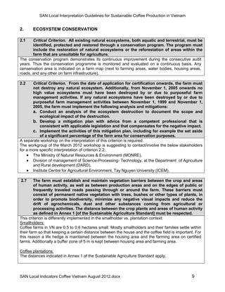 SAN Local Interpretation Guidelines for Sustainable Coffee Production in Vietnam


2.     ECOSYSTEM CONSERVATION

2.1    Critical Criterion. All existing natural ecosystems, both aquatic and terrestrial, must be
       identified, protected and restored through a conservation program. The program must
       include the restoration of natural ecosystems or the reforestation of areas within the
       farm that are unsuitable for agriculture.
The conservation program demonstrates its continuous improvement during the consecutive audit
years. Thus the conservation programme is monitored and evaluated on a continuous basis. Any
conservation area is indicated on a farm map (next to farming areas, water bodies, housing areas,
roads, and any other on farm infrastructure).

2.2    Critical Criterion. From the date of application for certification onwards, the farm must
       not destroy any natural ecosystem. Additionally, from November 1, 2005 onwards no
       high value ecosystems must have been destroyed by or due to purposeful farm
       management activities. If any natural ecosystems have been destroyed by or due to
       purposeful farm management activities between November 1, 1999 and November 1,
       2005, the farm must implement the following analysis and mitigations:
       a. Conduct an analysis of the ecosystem destruction to document the scope and
           ecological impact of the destruction.
       b. Develop a mitigation plan with advice from a competent professional that is
           consistent with applicable legislation and that compensates for the negative impact.
       c. Implement the activities of this mitigation plan, including for example the set aside
           of a significant percentage of the farm area for conservation purposes.
A separate workshop on the interpretation of this criterion is required.
The workgroup of the March 2012 workshop is suggesting to contact/involve the below stakeholders
for a more specific interpretation of criterion 2.2:
     The Ministry of Natural Resources & Environment (MONRE),
     Division of management of Science-Processing- Technology, at the Department of Agriculture
       and Rural development (DARD),
     Institute Centre for Agricultural Environment, Tay Nguyen University (ICEM).

2.7      The farm must establish and maintain vegetation barriers between the crop and areas
         of human activity, as well as between production areas and on the edges of public or
         frequently traveled roads passing through or around the farm. These barriers must
         consist of permanent native vegetation with trees, bushes or other types of plants, in
         order to promote biodiversity, minimize any negative visual impacts and reduce the
         drift of agrochemicals, dust and other substances coming from agricultural or
         processing activities. The distance between the crop plants and areas of human activity
         as defined in Annex 1 [of the Sustainable Agriculture Standard] must be respected.
This criterion is differently implemented in the smallholder vs. plantation context:
Smallholders:
Coffee farms in VN are 0.5 to 0.6 hectares small. Mostly smallholders and their families settle within
their farm so that keeping a certain distance between the house and the coffee field is important. For
this reason a life hedge is maintained between the housing area and the farming area on certified
farms. Additionally a buffer zone of 5 m is kept between housing area and farming area.

Coffee plantations:
The distances indicated in Annex 1 of the Sustainable Agriculture Standard apply.




SAN Local Indicators Coffee Vietnam August 2012.docx                                            9
 