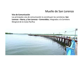 Muelle de San Lorenzo
Vías de Comunicación
Las principales vías de comunicación la constituyen las carreteras; San
Lorenzo – Ibarra, y San Lorenzo – Esmeraldas, integradas a la Carretera
Marginal de la Costa Pacífica

 