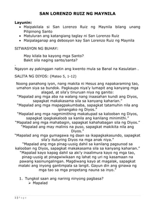 SAN LORENZO RUIZ NG MAYNILA
Layunin:
• Maipakilala si San Lorenzo Ruiz ng Maynila bilang unang
Pilipinong Santo
• Matuluran ang katangiang taglay ni San Lorenzo Ruiz
• Maipalaganap ang debosyon kay San Lorenzo Ruiz ng Maynila
SITWASYON NG BUHAY:
May kilala ba kayong mga Santo?
Bakit sila naging santo/santa?
.
Ngayon ay pakinggan natin ang kwento mula sa Banal na Kasulatan .
SALITA NG DIYOS: (Mateo 5, 1-12)
Noong panahong iyon, nang makita ni Hesus ang napakaraming tao,
umahon siya sa bundok. Pagkaupo niya’y lumapit ang kanyang mga
alagad, at sila’y tinuruan niya ng ganito:
“Mapalad ang mga aba na walang nang inaasahan kundi ang Diyos,
sapagkat makakasama sila sa kanyang kaharian.”
“Mapalad ang mga mapagpakumbaba, sapagkat tatamuhin nila ang
ipinangako ng Diyos.”
“Mapalad ang mga nagmimithing makatupad sa kalooban ng Diyos,
sapagkat ipagkakaloob sa kanila ang kanilang minimithi.”
“Mapalad ang mga mahabagin, sapagkat kahahabagan sila ng Diyos.”
“Mapalad ang may malinis na puso, sapagkat makikita nila ang
Diyos.”
“Mapalad ang mga gumagawa ng daan sa ikapagkakasundo, sapagkat
sila’y ituturing Diyos na mga anak niya.”
“Mapalad ang mga pinag-uusig dahil sa kanilang pagsunod sa
kalooban ng Diyos, sapagkat makakasama sila sa kanyang kaharian.”
“Mapalad kayo kapag dahil sa aki’y inaalimura kayo ng mga tao,
pinag-uusig at pinagwiwikaan ng lahat ng uri ng kasamaan na
pawang kasinungalingan. Magdiwang kayo at magalak, sapagkat
malaki ang inyong gantimpala sa langit. Gayun din ang ginawa ng
mga tao sa mga propetang nauna sa inyo.”
1. Tungkol saan ang narinig ninyong pagbasa?
 Mapalad
1 | P a g e
 