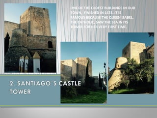 ONE OF THE OLDEST BUILDINGS IN OUR
TOWN, FINISHED IN 1478, IT IS
FAMOUS BECAUSE THE QUEEN ISABEL,
THE CATHOLIC, SAW THE SEA IN ITS
TOWER FOR HER VERY FIRST TIME.
 