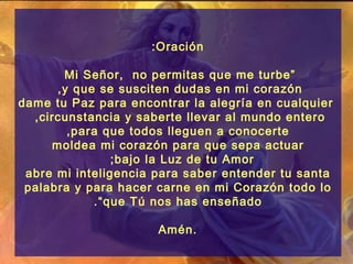 :Oración

       Mi Señor, no permitas que me turbe ”
      ,y que se susciten dudas en mi corazón
dame tu Paz para encontrar la alegría en cualquier
  ,circunstancia y saberte llevar al mundo entero
        ,para que todos lleguen a conocerte
     moldea mi corazón para que sepa actuar
                ;bajo la Luz de tu Amor
 abre mi inteligencia para saber entender tu santa
 palabra y para hacer carne en mi Corazón todo lo
            .“que Tú nos has enseñado

                      Amén.
 