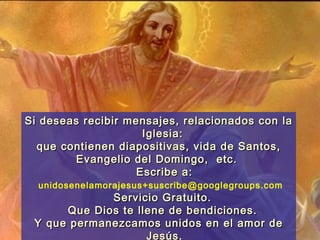 Si deseas recibir mensajes, relacionados con la
                     Iglesia:
  que contienen diapositivas, vida de Santos,
        Evangelio del Domingo, etc.
                    Escribe a:
  unidosenelamorajesus+suscribe@googlegroups.com
             Servicio Gratuito.
      Que Dios te llene de bendiciones.
 Y que permanezcamos unidos en el amor de
                    Jesús.
 