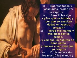 37       Sobresaltados y
    asustados, creían ver
        un espíritu.
   38     Pero él les dijo:
 «¿Por qué os turbáis, y
      por qué se suscitan
       dudas en vuestro
            corazón?
39      Mirad mis manos y
       mis pies; soy yo
             mismo.
 y ved que un espíritu no
          tiene carne
y huesos como veis que
           yo tengo.»
  40     Y, diciendo esto,
  los mostró las manos y
 