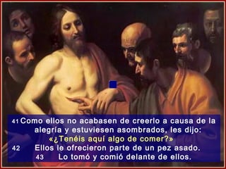 41 Como ellos no acabasen de creerlo a causa de la
     alegría y estuviesen asombrados, les dijo:
          «¿Tenéis aquí algo de comer?»
42    Ellos le ofrecieron parte de un pez asado.
      43     Lo tomó y comió delante de ellos.
 