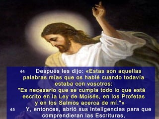 44     Después les dijo: «Estas son aquellas
       palabras mías que os hablé cuando todavía
                   estaba con vosotros:
     "Es necesario que se cumpla todo lo que está
       escrito en la Ley de Moisés, en los Profetas
           y en los Salmos acerca de mí."»
45      Y, entonces, abrió sus inteligencias para que
               comprendieran las Escrituras,
 