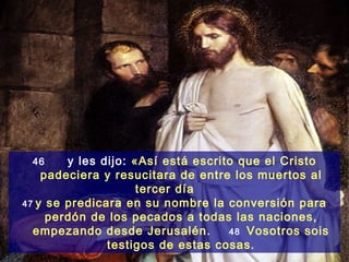46     y les dijo: «Así está escrito que el Cristo
    padeciera y resucitara de entre los muertos al
                     tercer día
47 y se predicara en su nombre la conversión para
     perdón de los pecados a todas las naciones,
  empezando desde Jerusalén.        48 Vosotros sois
               testigos de estas cosas.
 