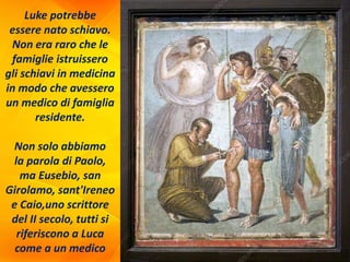 Luke potrebbe
essere nato schiavo.
Non era raro che le
famiglie istruissero
gli schiavi in medicina
in modo che avessero
un medico di famiglia
residente.
Non solo abbiamo
la parola di Paolo,
ma Eusebio, san
Girolamo, sant'Ireneo
e Caio,uno scrittore
del II secolo, tutti si
riferiscono a Luca
come a un medico
 