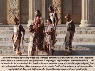 Dobbiamo andare agli Atti per seguire le tracce del ministero cristiano di Luca. Non sappiamo
nulla della sua conversione, ma guardando il linguaggio degli Atti possiamo vedere dove si unì
a San Paolo. La storia degli Atti è scritta in terza persona, come storico che registra i fatti, fino
al capitolo sedicesimo. - Usa ripetutamente la parola "noi" nel descrivere le missioni paoline
negli Atti degli Apostoli, indicando che in quei tempi era presente personalmente
 