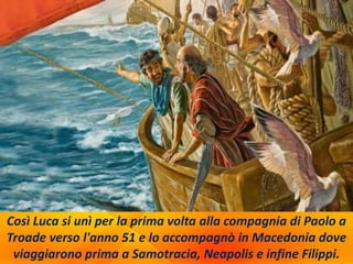Così Luca si unì per la prima volta alla compagnia di Paolo a
Troade verso l'anno 51 e lo accompagnò in Macedonia dove
viaggiarono prima a Samotracia, Neapolis e infine Filippi.
 