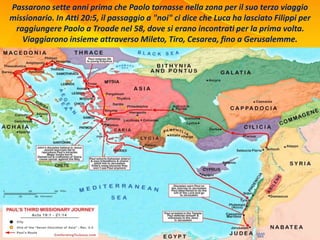 Passarono sette anni prima che Paolo tornasse nella zona per il suo terzo viaggio
missionario. In Atti 20:5, il passaggio a "noi" ci dice che Luca ha lasciato Filippi per
raggiungere Paolo a Troade nel 58, dove si erano incontrati per la prima volta.
Viaggiarono insieme attraverso Mileto, Tiro, Cesarea, fino a Gerusalemme.
 