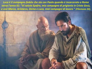 Luca è il compagno fedele che sta con Paolo quando è incarcerato a Roma
verso l'anno 61: "Vi saluta Epafra, mio compagno di prigionia in Cristo Gesù,
e così Marco, Aristarco, Dema e Luca, miei compagni di lavoro " (Filemone 24).
 