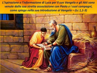 L'ispirazione e l'informazione di Luca per il suo Vangelo e gli Atti sono
venute dalla sua stretta associazione con Paolo e i suoi compagni,
come spiega nella sua introduzione al Vangelo – (Lc 1,1-3)
 