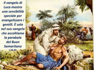 Il vangelo di
Luca mostra
una sensibilità
speciale per
evangelizzare i
gentili. È solo
nel suo vangelo
che ascoltiamo
la parabola
del Buon
Samaritano
L10,25
 