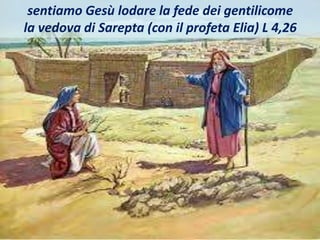 sentiamo Gesù lodare la fede dei gentilicome
la vedova di Sarepta (con il profeta Elia) L 4,26
 