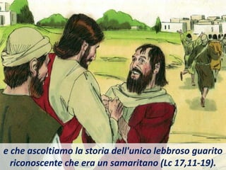 e che ascoltiamo la storia dell'unico lebbroso guarito
riconoscente che era un samaritano (Lc 17,11-19).
 