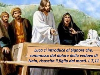 Luca ci introduce al Signore che,
commosso dal dolore della vedova di
Nain, risuscita il figlio dai morti. L 7,11
 