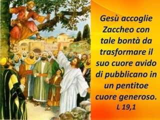 Gesù accoglie
Zaccheo con
tale bontà da
trasformare il
suo cuore avido
di pubblicano in
un pentitoe
cuore generoso.
L 19,1
 