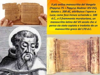 Il più antico manoscritto del Vangelo
(Papyrus 75 = Papyrus Bodmer XIV-XV),
datato c. 200 dC, attribuisce l'opera a
Luca; come fece Ireneo scrivendo c. 180
d.C., e il frammento muratoriano, un
manoscritto latino del VII secolo che si
pensa sia stato copiato e tradotto da un
manoscritto greco del 170 d.C.
 