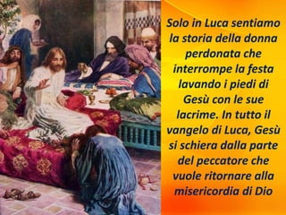 Solo in Luca sentiamo
la storia della donna
perdonata che
interrompe la festa
lavando i piedi di
Gesù con le sue
lacrime. In tutto il
vangelo di Luca, Gesù
si schiera dalla parte
del peccatore che
vuole ritornare alla
misericordia di Dio
 