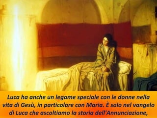 Luca ha anche un legame speciale con le donne nella
vita di Gesù, in particolare con Maria. È solo nel vangelo
di Luca che ascoltiamo la storia dell'Annunciazione,
 