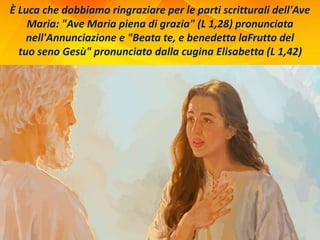 È Luca che dobbiamo ringraziare per le parti scritturali dell'Ave
Maria: "Ave Maria piena di grazia" (L 1,28) pronunciata
nell'Annunciazione e "Beata te, e benedetta laFrutto del
tuo seno Gesù" pronunciato dalla cugina Elisabetta (L 1,42)
 