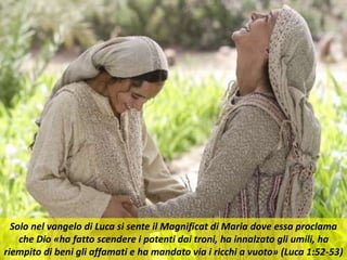Solo nel vangelo di Luca si sente il Magnificat di Maria dove essa proclama
che Dio «ha fatto scendere i potenti dai troni, ha innalzato gli umili, ha
riempito di beni gli affamati e ha mandato via i ricchi a vuoto» (Luca 1:52-53)
 
