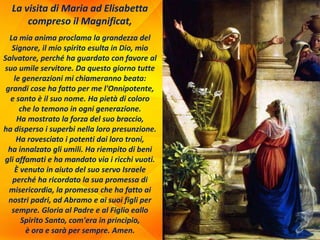 La visita di Maria ad Elisabetta
compreso il Magnificat,
La mia anima proclama la grandezza del
Signore, il mio spirito esulta in Dio, mio
Salvatore, perché ha guardato con favore al
suo umile servitore. Da questo giorno tutte
le generazioni mi chiameranno beata:
grandi cose ha fatto per me l'Onnipotente,
e santo è il suo nome. Ha pietà di coloro
che lo temono in ogni generazione.
Ha mostrato la forza del suo braccio,
ha disperso i superbi nella loro presunzione.
Ha rovesciato i potenti dai loro troni,
ha innalzato gli umili. Ha riempito di beni
gli affamati e ha mandato via i ricchi vuoti.
È venuto in aiuto del suo servo Israele
perché ha ricordato la sua promessa di
misericordia, la promessa che ha fatto ai
nostri padri, ad Abramo e ai suoi figli per
sempre. Gloria al Padre e al Figlio eallo
Spirito Santo, com'era in principio,
è ora e sarà per sempre. Amen.
 