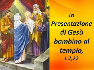 la
Presentazione
di Gesù
bambino al
tempio,
L 2,22
 