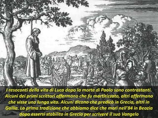 I resoconti della vita di Luca dopo la morte di Paolo sono contrastanti.
Alcuni dei primi scrittori affermano che fu martirizzato, altri affermano
che visse una lunga vita. Alcuni dicono che predicò in Grecia, altri in
Gallia. La prima tradizione che abbiamo dice che morì nell'84 in Beozia
dopo essersi stabilito in Grecia per scrivere il suo Vangelo
 