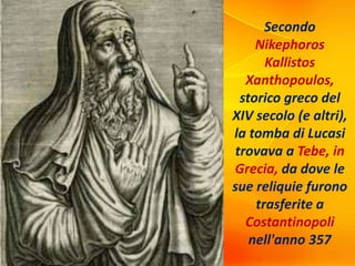Secondo
Nikephoros
Kallistos
Xanthopoulos,
storico greco del
XIV secolo (e altri),
la tomba di Lucasi
trovava a Tebe, in
Grecia, da dove le
sue reliquie furono
trasferite a
Costantinopoli
nell'anno 357
 