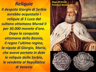 Reliquie
Il despota Giorgio di Serbia
avrebbe acquistato i
reliquie di S Luca dal
sultano ottomano Murad II
per 30.000 monete d'oro.
Dopo la conquista
ottomana della Bosnia,
il regno l'ultima regina,
la nipote di Giorgio, Maria,
che aveva portato in dote
le reliquie dalla Serbia,
le vendette al Repubblica
di Venezia
Doge of Venice
Francisco Donato
 