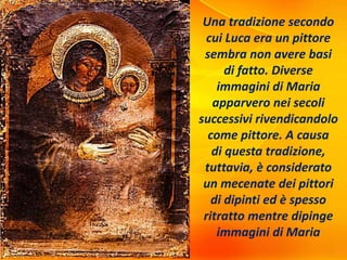 Una tradizione secondo
cui Luca era un pittore
sembra non avere basi
di fatto. Diverse
immagini di Maria
apparvero nei secoli
successivi rivendicandolo
come pittore. A causa
di questa tradizione,
tuttavia, è considerato
un mecenate dei pittori
di dipinti ed è spesso
ritratto mentre dipinge
immagini di Maria
 