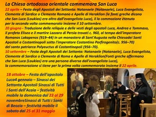 La Chiesa ortodossa orientale commemora San Luca
22 aprile – Festa degli Apostoli dei Settanta: Natanaele (Natanaele), Luca Evangelista,
Clemente di Sardice o Clemente Romano e Apelle di Heraklion (le fonti greche dicono
che San Luca (Loukias) era altro dall'evangelista Luca), il la commozione ètenuto
per la seconda volta commemorato insieme il 10 settembre.
20 giugno - Traduzione delle reliquie e delle vesti degli apostoli Luca, Andrea e Tommaso,
il profeta Eliseo e il martire Lazzaro di Persia trovati c. 960, al tempo dell'imperatore
Romanos Lakapenos (919–44) in un monastero di Sant'Augusta nella Chiesadei Santi
Apostoli a Costantinopoli sotto l'imperatore Costantino Porfirogenito(c. 956–70)
del santo patriarca Polyeuctus di Costantinopoli (956–70).
10 settembre – Festa degli Apostoli dei Settanta: Natanaele (Natanaele), Luca Evangelista,
Clemente di Sardice o Clemente di Roma e Apelle di Heraklion(Fonti greche affermano
che San Luca (Loukias) era una persona diversa dall'evangelista Luca),
la commemorazione si tiene per la prima volta commemorata insieme il 22 aprile.
18 ottobre – Festa dell'apostolo
Luca4 gennaio – Sinassi dei
Settanta Apostoli Sinassi di Tutti
i Santi dell'Acaia – festività
mobile la domenica dal 23 al 29
novembreSinassi di Tutti i Santi
di Beozia – festività mobile il
sabato dal 25 al 31 maggio
 