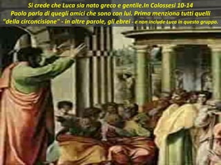 Si crede che Luca sia nato greco e gentile.In Colossesi 10-14
Paolo parla di quegli amici che sono con lui. Prima menziona tutti quelli
"della circoncisione" - in altre parole, gli ebrei - e non include Luca in questo gruppo.
 