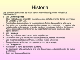 Historia Los primeros habitantes de estas tierras fueron los siguientes PUEBLOS ORIGINARIOS: Los  Comechigones Ellos habitaban en el cordón montañoso que señala el limite de las provincias de Córdoba y San Luis. Practicaban la agricultura, la recolección de frutos, la ganadería y la caza. Sus viviendas eran chozas semi-subterráneas, las construían con piedras y la mitad estaba enterrada en el suelo, es decir, por debajo del nivel del terreno. Así se aseguraban mantener en su hogar la temperatura ideal para cada época del año. Los  Huarpes   Eran agricultores, sembraban maíz, zapallo, etc. Usaban el arco y la flecha para cazar guanacos, liebres y ñandúes.  Las mujeres recolectaban frutos, semillas, raíces y huevos.  Construían sus viviendas con piedras, o con barro y paja. Los  Olongastas Habitaban el norte del territorio puntano. Se dedicaban a la agricultura, a la cría de animales, a la recolección de frutos y a la caza. Eran muy buenos alfareros. 