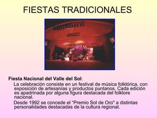 FIESTAS TRADICIONALES  Fiesta Nacional del Valle del Sol : La celebración consiste en un festival de música folklórica, con exposición de artesanías y productos puntanos. Cada edición es apadrinada por alguna figura destacada del folklore nacional.  Desde 1992 se concede el “Premio Sol de Oro" a distintas personalidades destacadas de la cultura regional. 