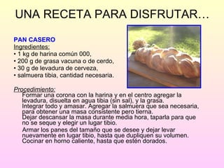 UNA RECETA PARA DISFRUTAR… PAN CASERO Ingredientes: •  1 kg de harina común 000, •  200 g de grasa vacuna o de cerdo, •  30 g de levadura de cerveza,  •  salmuera tibia, cantidad necesaria. Procedimiento: Formar una corona con la harina y en el centro agregar la levadura, disuelta en agua tibia (sin sal), y la grasa. Integrar todo y amasar. Agregar la salmuera que sea necesaria, para obtener una masa consistente pero tierna. Dejar descansar la masa durante media hora, taparla para que no se seque y elegir un lugar tibio.  Armar los panes del tamaño que se desee y dejar levar nuevamente en lugar tibio, hasta que dupliquen su volumen. Cocinar en horno caliente, hasta que estén dorados. 