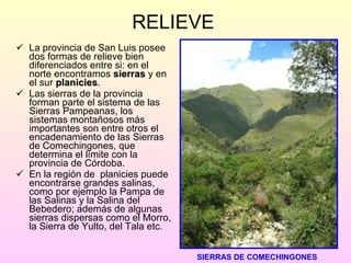 RELIEVE La provincia de San Luis posee dos formas de relieve bien diferenciados entre si: en el norte encontramos  sierras  y en el sur  planicies . Las sierras de la provincia forman parte el sistema de las Sierras Pampeanas, los sistemas montañosos más importantes son entre otros el encadenamiento de las Sierras de Comechingones, que determina el límite con la provincia de Córdoba. En la región de  planicies puede encontrarse grandes salinas, como por ejemplo la Pampa de las Salinas y la Salina del Bebedero; además de algunas sierras dispersas como el Morro, la Sierra de Yulto, del Tala etc.  SIERRAS DE COMECHINGONES 