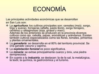 ECONOMÍA Las principales actividades económicas que se desarrollan en San Luis son: La  agricultura : los cultivos principales son: cereales (maíz, sorgo, trigo y avena), forrajeras (alfalfa, pasto llorón, sorgo forrajero, centeno) y oleaginosas (soja, girasol y maní). Además de los anteriores se producen en la provincia diversos cultivos como ajo, cebolla, papas, aromáticas y arándanos. Existen también cultivos especializados como las flores, tomates, pimientos y plantas ornamentales.  La  ganadería : se desarrolla en el 80% del territorio provincial. Se cría ganado vacuno y caprino. La  explotación   forestal  es poco significativa. La  minería : se extrae principalmente cuarzo y ónix, una piedra semipreciosa. En cuanto a la  industria , se destacan: la de la sal, la metalúrgica, la textil, la química, la gastronómica y el turismo. 
