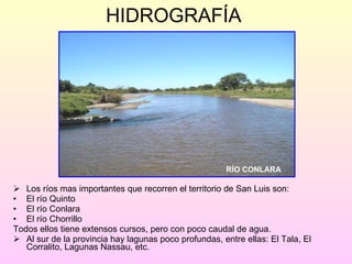 HIDROGRAFÍA Los ríos mas importantes que recorren el territorio de San Luis son: El río Quinto El río Conlara El río Chorrillo  Todos ellos tiene extensos cursos, pero con poco caudal de agua. Al sur de la provincia hay lagunas poco profundas, entre ellas: El Tala, El Corralito, Lagunas Nassau, etc. RÍO CONLARA 