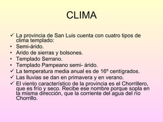 CLIMA La provincia de San Luis cuenta con cuatro tipos de clima templado: Semi-árido. Arido de sierras y bolsones. Templado Serrano. Templado Pampeano semi- árido. La temperatura media anual es de 16º centígrados. Las lluvias se dan en primavera y en verano. El viento característico de la provincia es el Chorrillero, que es frío y seco. Recibe ese nombre porque sopla en la misma dirección, que la corriente del agua del río Chorrillo. 