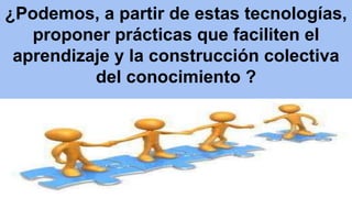 ¿Podemos, a partir de estas tecnologías, 
proponer prácticas que faciliten el 
aprendizaje y la construcción colectiva 
del conocimiento ? 
 