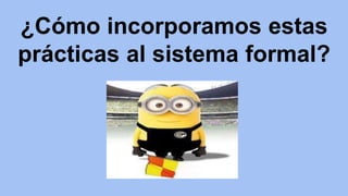 ¿Cómo incorporamos estas 
prácticas al sistema formal? 
 